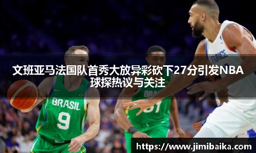 文班亚马法国队首秀大放异彩砍下27分引发NBA球探热议与关注